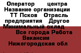 Оператор Call-центра › Название организации ­ ТТ-Псков › Отрасль предприятия ­ Другое › Минимальный оклад ­ 17 000 - Все города Работа » Вакансии   . Нижегородская обл.